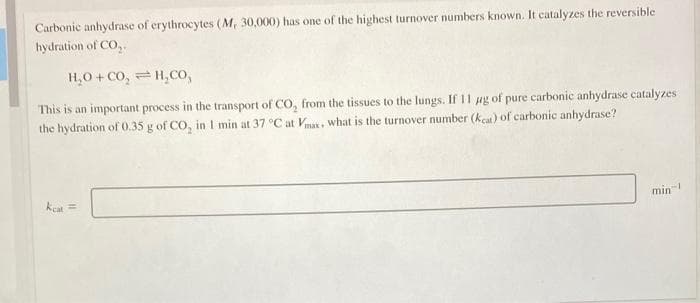 Carbonic anhydrase of erythrocytes (M, 30,000) has one of the highest turnover numbers known. It catalyzes the reversible
hydration of CO₂.
H,O+CO, = H,CO,
This is an important process in the transport of CO₂ from the tissues to the lungs. If 11 ug of pure carbonic anhydrase catalyzes
the hydration of 0.35 g of CO₂ in 1 min at 37 °C at Vmax. what is the turnover number (Keat) of carbonic anhydrase?
keat =
min