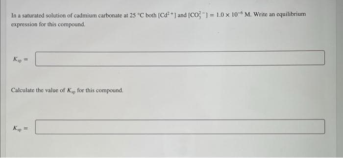 In a saturated solution of cadmium carbonate at 25 °C both (Cd²+] and [CO] = 1.0 x 10-6 M. Write an equilibrium
expression for this compound.
Kip
=
Calculate the value of Kp for this compound.
Ksp