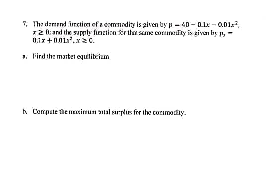 7. The demand function of a commodity is given by p = 40 -0.1x-0.01x²,
x20; and the supply function for that same commodity is given by P, =
0.1x+0.01x².x20.
a. Find the market equilibrium
b. Compute the maximum total surplus for the commodity.