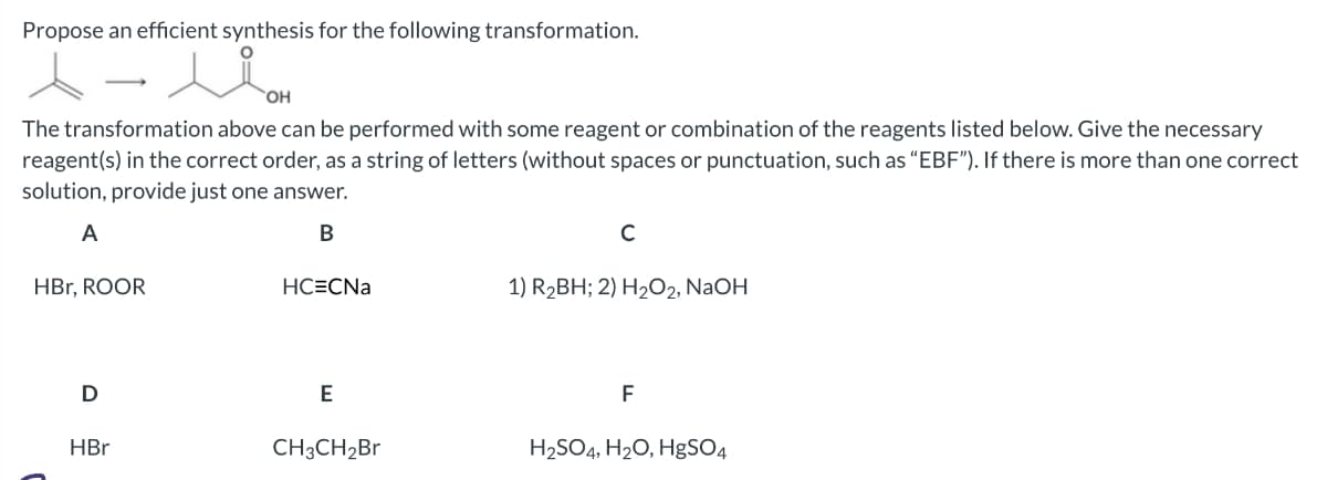 Propose an efficient synthesis for the following transformation.
ㅅ
The transformation above can be performed with some reagent or combination of the reagents listed below. Give the necessary
reagent(s) in the correct order, as a string of letters (without spaces or punctuation, such as "EBF"). If there is more than one correct
solution, provide just one answer.
A
B
HBr, ROOR
D
uom
OH
HBr
HC=CNa
E
CH3CH₂Br
C
1) R₂BH; 2) H₂O2, NaOH
F
H₂SO4, H₂O, HgSO4