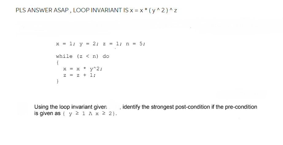 PLS ANSWER ASAP, LOOP INVARIANT IS x = x * (y^2)^z
x = 1; y = 2; z = 1; n = 5;
while (z <n) do
{
}
X = X * y^2;
Z = z + 1;
Using the loop invariant giver.
is given as { y ≥ 1 A x ≥ 2}.
1
identify the strongest post-condition if the pre-condition