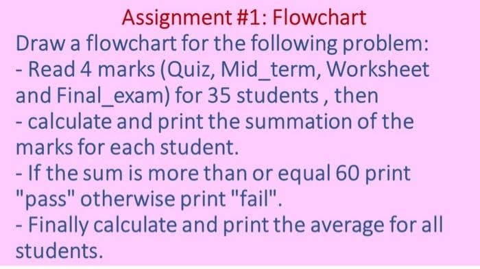 Assignment #1: Flowchart
Draw a flowchart for the following problem:
- Read 4 marks (Quiz, Mid_term, Worksheet
and Final_exam) for 35 students, then
- calculate and print the summation of the
marks for each student.
- If the sum is more than or equal 60 print
"pass" otherwise print "fail".
- Finally calculate and print the average for all
students.
