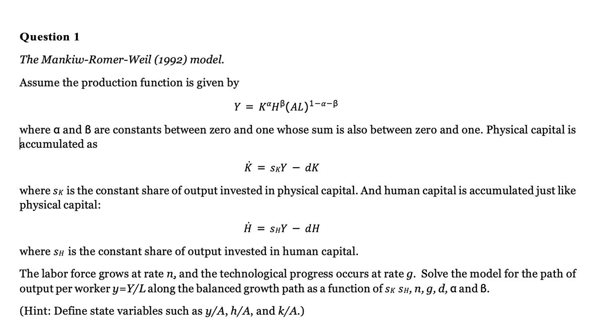 Question 1
The Mankiw-Romer-Weil (1992) model.
Assume the production function is given by
Y = KaH³(AL)¹-a-B
where a and B are constants between zero and one whose sum is also between zero and one. Physical capital is
accumulated as
K = SKY dk
where SK is the constant share of output invested in physical capital. And human capital is accumulated just like
physical capital:
Н = SHY dH
where SH is the constant share of output invested in human capital.
The labor force grows at rate n, and the technological progress occurs at rate g. Solve the model for the path of
output per worker y=Y/L along the balanced growth path as a function of SK SH, n, g, d, a and B.
(Hint: Define state variables such as y/A, h/A, and k/A.)