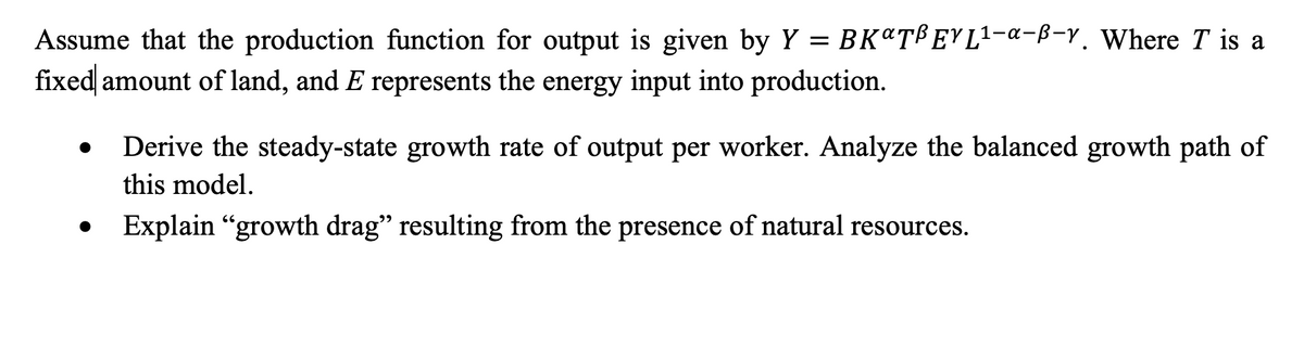 Assume that the production function for output is given by Y = BK&TBEYL¹-a-B-y. Where T is a
fixed amount of land, and E represents the energy input into production.
●
Derive the steady-state growth rate of output per worker. Analyze the balanced growth path of
this model.
Explain "growth drag" resulting from the presence of natural resources.