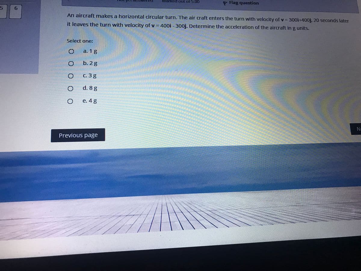 LMarked out of 5.00
P Flag question
9.
An aircraft makes a horizontal circular turn. The air craft enters the turn with velocity of v = 300i+400j, 20 seconds later
it leaves the turn with velocity of v = 400i - 300j. Determine the acceleration of the aircraft in g units.
Select one:
a. 1 g
b. 2g
C. 3 g
d. 8 g
e. 4 g
Previous page
