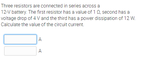Three resistors are connected in series across a
12-V battery. The first resistor has a value of 1 0, second has a
voltage drop of 4 V and the third has a power dissipation of 12 W.
Calculate the value of the circuit current.
A
