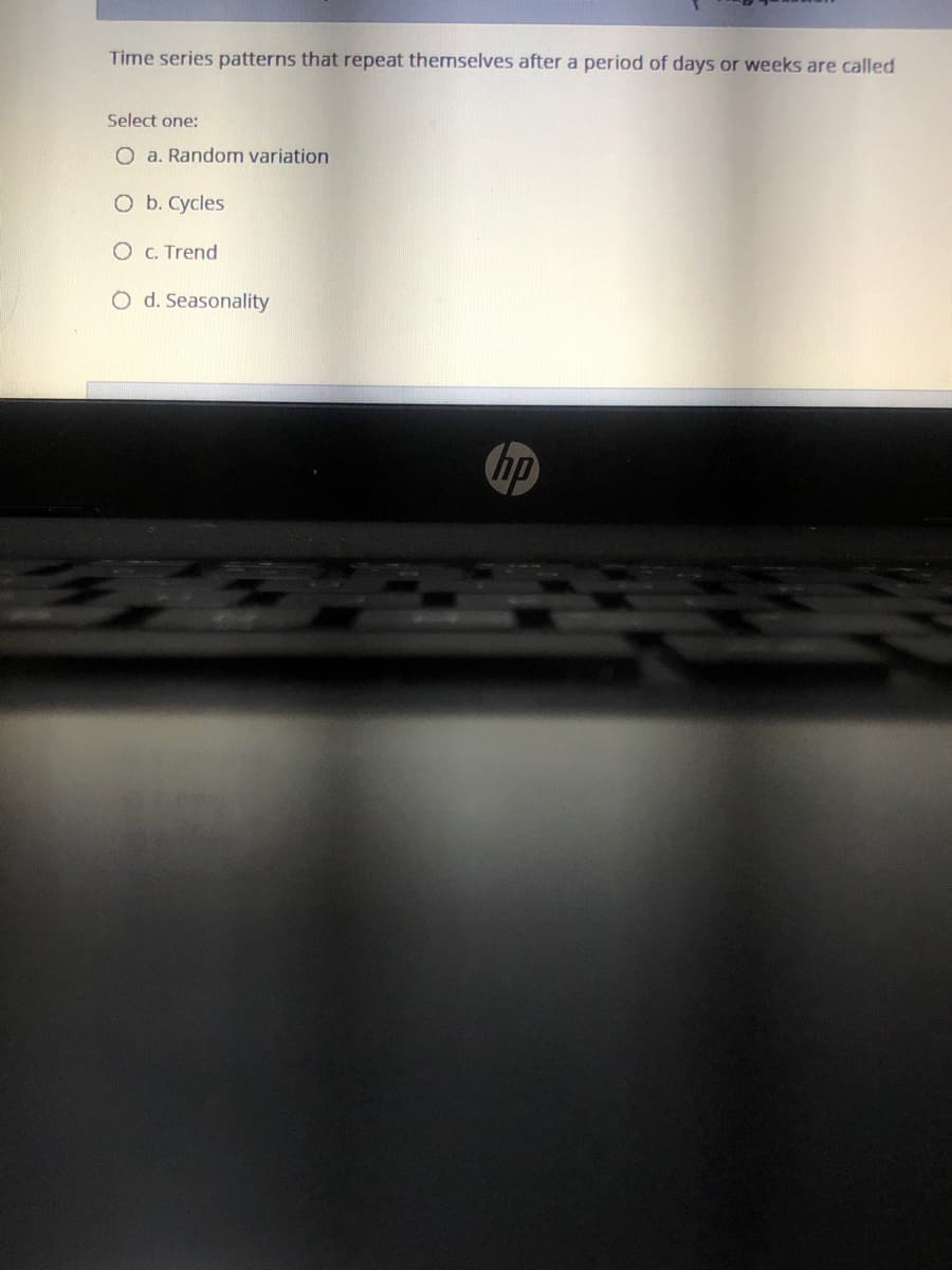 Time series patterns that repeat themselves after a period of days or weeks are called
Select one:
O a. Random variation
O b. Cycles
O C. Trend
O d. Seasonality
hp
