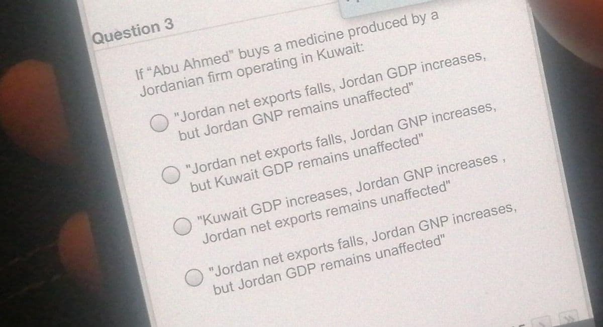Question 3
If "Abu Ahmed" buys a medicine produced by a
Jordanian firm operating in Kuwait:
O "Jordan net exports falls, Jordan GDP increases,
but Jordan GNP remains unaffected"
O "Jordan net exports falls, Jordan GNP increases,
but Kuwait GDP remains unaffected"
O "Kuwait GDP increases, Jordan GNP increases,
Jordan net exports remains unaffected"
O "Jordan net exports falls, Jordan GNP increases,
but Jordan GDP remains unaffected"

