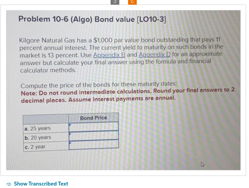 Problem 10-6 (Algo) Bond value [LO10-3]
Kilgore Natural Gas has a $1,000 par value bond outstanding that pays 11
percent annual interest. The current yield to maturity on such bonds in the
market is 13 percent. Use Appendix B and Appendix D for an approximate
answer but calculate your final answer using the formula and financial
calculator methods.
Compute the price of the bonds for these maturity dates:
Note: Do not round intermediate calculations. Round your final answers to 2
decimal places. Assume interest payments are annual.
a. 25 years
b. 20 years
c. 2 year
Show Transcribed Text
Bond Price
A