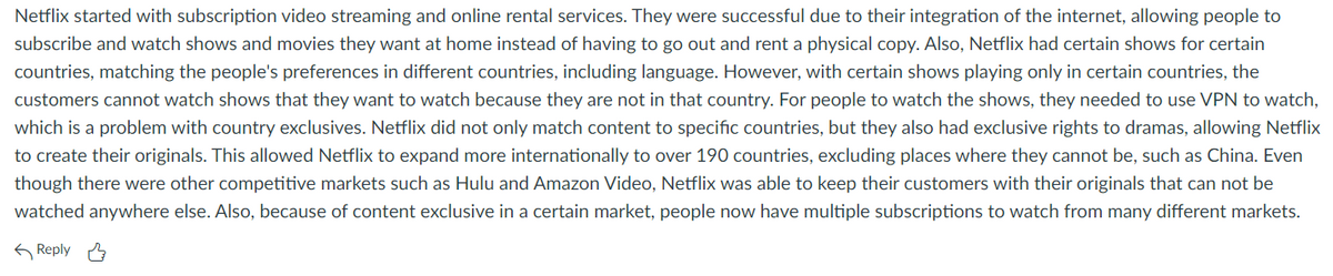 Netflix started with subscription video streaming and online rental services. They were successful due to their integration of the internet, allowing people to
subscribe and watch shows and movies they want at home instead of having to go out and rent a physical copy. Also, Netflix had certain shows for certain
countries, matching the people's preferences in different countries, including language. However, with certain shows playing only in certain countries, the
customers cannot watch shows that they want to watch because they are not in that country. For people to watch the shows, they needed to use VPN to watch,
which is a problem with country exclusives. Netflix did not only match content to specific countries, but they also had exclusive rights to dramas, allowing Netflix
to create their originals. This allowed Netflix to expand more internationally to over 190 countries, excluding places where they cannot be, such as China. Even
though there were other competitive markets such as Hulu and Amazon Video, Netflix was able to keep their customers with their originals that can not be
watched anywhere else. Also, because of content exclusive in a certain market, people now have multiple subscriptions to watch from many different markets.
6 Reply A
