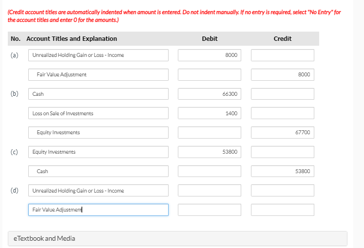 (Credit account titles are automatically indented when amount is entered. Do not indent manually. If no entry is required, select "No Entry" for
the account titles and enter O for the amounts.)
No. Account Titles and Explanation
Debit
Credit
(a)
Unrealized Holding Gain or Loss - Income
8000
Fair Value Adjustment
8000
(b)
Cash
66300
Loss on Sale of Investments
1400
Equity Investments
67700
(c)
Equity Investments
53800
Cash
53800
(d)
Unrealized Holding Gain or Loss - Income
Fair Value Adjustment
eTextbook and Media

