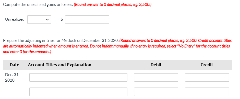 Compute the unrealized gains or losses. (Round answer to O decimal places, e.g. 2,500.)
Unrealized
Prepare the adjusting entries for Metlock on December 31, 2020. (Round answers to 0 decimal places, e.g. 2,500. Credit account titles
are automatically indented when amount is entered. Do not indent manually. If no entry is required, select "No Entry" for the account titles
and enter O for the amounts.)
Date
Account Titles and Explanation
Debit
Credit
Dec. 31,
2020
