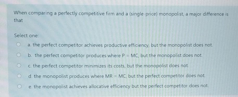 When comparing a perfectly competitive firm and a (single-price) monopolist, a major difference is
that
Select one:
a. the perfect competitor achieves productive efficiency, but the monopolist does not.
b. the perfect competitor produces where P = MC, but the monopolist does not.
c. the perfect competitor minimizes its costs, but the monopolist does not.
d. the monopolist produces where MR = MC, but the perfect competitor does not.
e. the monopolist achieves allocative efficiency but the perfect competitor does not.