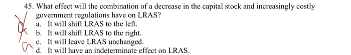 45. What effect will the combination of a decrease in the capital stock and increasingly costly
government regulations have on LRAS?
*
a. It will shift LRAS to the left.
b.
It will shift LRAS to the right.
c.
It will leave LRAS unchanged.
d.
It will have an indeterminate effect on LRAS.
