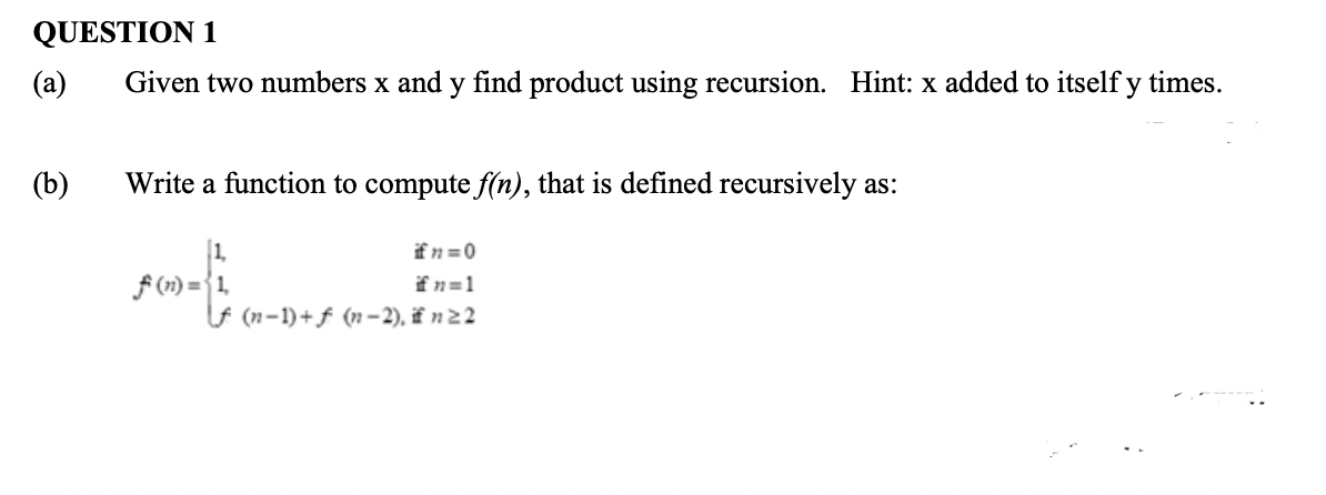 QUESTION 1
(a)
Given two numbers x and y find product using recursion. Hint: x added to itself y times.
(b)
Write a function to compute f(n), that is defined recursively as:
1.
f (1) = {1,
Lf (n-1)+ f (n –2), if n2 2
ifn =0
fn=1
