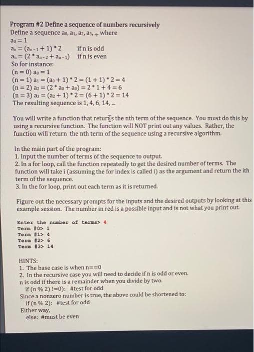 Program #2 Define a sequence of numbers recursively
Define a sequence ao, a1, az, a3, where
ao = 1
an = (an -1+ 1) * 2
an = (2* an - 2+ an-1) ifn is even
So for instance:
(n = 0) ao = 1
(n = 1) ai = (ao + 1) *2 = (1+ 1) *2= 4
(n = 2) az = (2* ao + ao) = 2*1+4 = 6
(n = 3) az = (az + 1) *2 = (6 + 1) *2 =14
The resulting sequence is 1, 4, 6, 14, .
if n is odd
!3!
%3D
You will write a function that returs the nth term of the sequence. You must do this by
using a recursive function. The function will NOT print out any values. Rather, the
function will return the nth term of the sequence using a recursive algorithm.
In the main part of the program:
1. Input the number of terms of the sequence to output.
2. In a for loop, call the function repeatedly to get the desired number of terms. The
function will take i (assuming the for index is called i) as the argument and return the ith
term of the sequence.
3. In the for loop, print out each term as it is returned.
Figure out the necessary prompts for the inputs and the desired outputs by looking at this
example session. The number in red is a possible input and is not what you print out.
Enter the number of terms> 4
Term #0> 1
Term #1> 4
Term #2> 6
Term #3> 14
HINTS:
1. The base case is when n==0
2. In the recursive case you will need to decide if n is odd or even.
n is odd if there is a remainder when you divide by two.
if (n % 2) !=0): #test for odd
Since a nonzero number is true, the above could be shortened to:
if (n % 2): #test for odd
Either way,
else: #must be even
