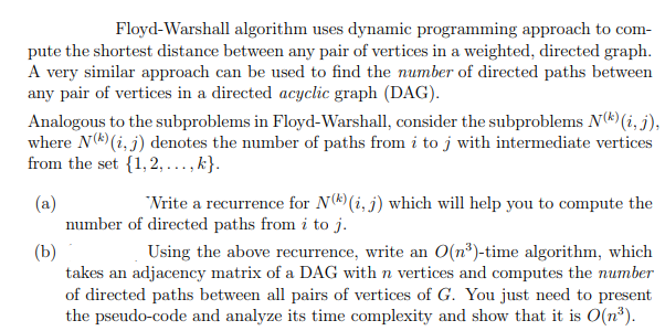 Floyd-Warshall algorithm uses dynamic programming approach to com-
pute the shortest distance between any pair of vertices in a weighted, directed graph.
A very similar approach can be used to find the number of directed paths between
any pair of vertices in a directed acyclic graph (DAG).
Analogous to the subproblems in Floyd-Warshall, consider the subproblems N(*)(i, j),
where N() (i, j) denotes the number of paths from i to j with intermediate vertices
from the set {1,2, ..., k}.
"Nrite a recurrence for N(*) (i, j) which will help you to compute the
(a)
number of directed paths from i to j.
Using the above recurrence, write an O(n³)-time algorithm, which
(b)
takes an adjacency matrix of a DAG with n vertices and computes the number
of directed paths between all pairs of vertices of G. You just need to present
the pseudo-code and analyze its time complexity and show that it is O(n³).
