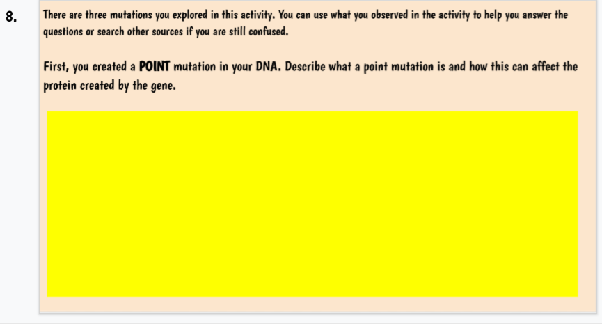 8.
There are three mutations you explored in this activity. You can use what you observed in the activity to help you answer the
questions or search other sources if you are still confused.
First, you created a POINT mutation in your DNA. Describe what a point mutation is and how this can affect the
protein created by the gene.
