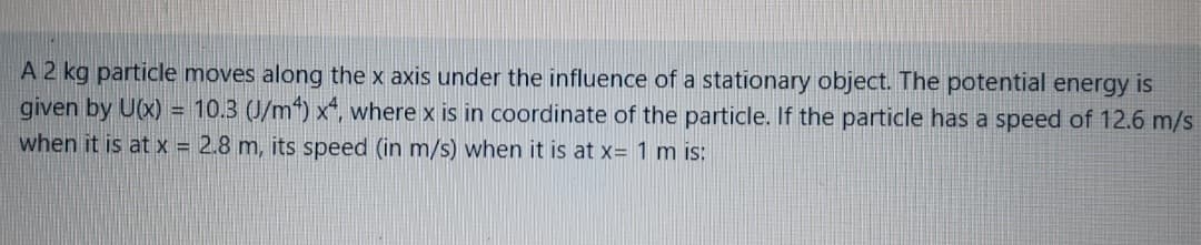 A 2 kg particle moves along the x axis under the influence of a stationary object. The potential energy is
given by U(x) = 10.3 (J/m“) x“, where x is in coordinate of the particle. If the particle has a speed of 12.6 m/s
when it is at x = 2.8 m, its speed (in m/s) when it is at x= 1 m is:
