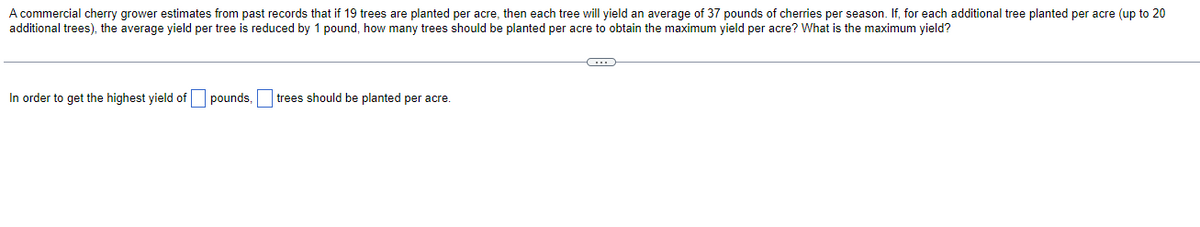 A commercial cherry grower estimates from past records that if 19 trees are planted per acre, then each tree will yield an average of 37 pounds of cherries per season. If, for each additional tree planted per acre (up to 20
additional trees), the average yield per tree is reduced by 1 pound, how many trees should be planted per acre to obtain the maximum yield per acre? What is the maximum yield?
In order to get the highest yield of
pounds,
trees should be planted per acre.
