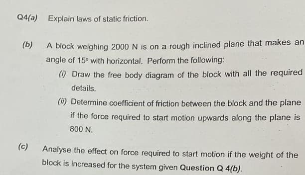 Q4(a) Explain laws of static friction.
(b) A block weighing 2000 N is on a rough inclined plane that makes an
angle of 15° with horizontal. Perform the following:
(1) Draw the free body diagram of the block with all the required
details.
(c)
(ii) Determine coefficient of friction between the block and the plane
if the force required to start motion upwards along the plane is
800 N.
Analyse the effect on force required to start motion if the weight of the
block is increased for the system given Question Q 4(b).