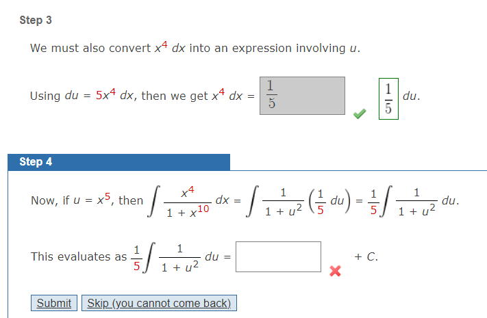 Step 3
We must also convert x4 dx into an expression involving u.
1
Using du = 5x4 dx, then we get xª dx =
1
du.
Step 4
x4
1
1
1
Now, if u = x5, then
dx =
du
du.
1 + u?
1 + x10
1 + u
12
5
1
1
This evaluates as
+ C.
du =
1 + u2
Submit
Skip (you cannot come back)
