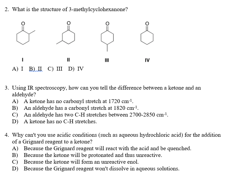 2. What is the structure of 3-methylcyclohexanone?
II
II
IV
А) I B) П С) II D) IV
3. Using IR spectroscopy, how can you tell the difference between a ketone and an
aldehyde?
A) A ketone has no carbonyl stretch at 1720 cm-!.
B) An aldehyde has a carbonyl stretch at 1820 cm-1.
C) An aldehyde has two C-H stretches between 2700-2850 cm-1.
D) A ketone has no C-H stretches.
4. Why can't you use acidic conditions (such as aqueous hydrochloric acid) for the addition
of a Grignard reagent to a ketone?
A) Because the Grignard reagent will react with the acid and be quenched.
B) Because the ketone will be protonated and thus unreactive.
C) Because the ketone will form an unreactive enol.
D) Because the Grignard reagent won't dissolve in aqueous solutions.
