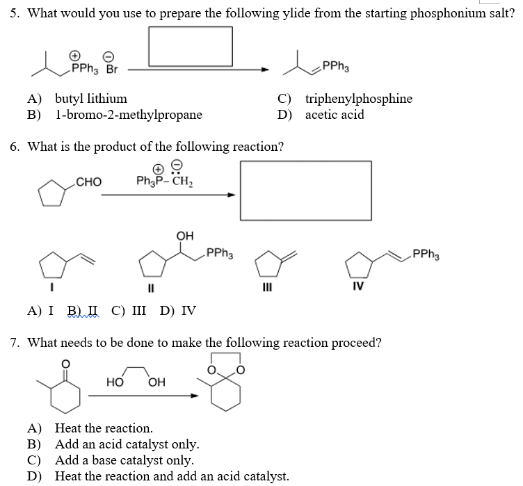 5. What would you use to prepare the following ylide from the starting phosphonium salt?
PPH3 Br
PPhs
A) butyl lithium
B) 1-bromo-2-methylpropane
C) triphenylphosphine
D) acetic acid
6. What is the product of the following reaction?
CHO
PhP- CH,
OH
PPH3
PPH3
II
II
IV
А) I B) П С) II D) IV
7. What needs to be done to make the following reaction proceed?
но
OH
A) Heat the reaction.
B) Add an acid catalyst only.
C) Add a base catalyst only.
D) Heat the reaction and add an acid catalyst.
