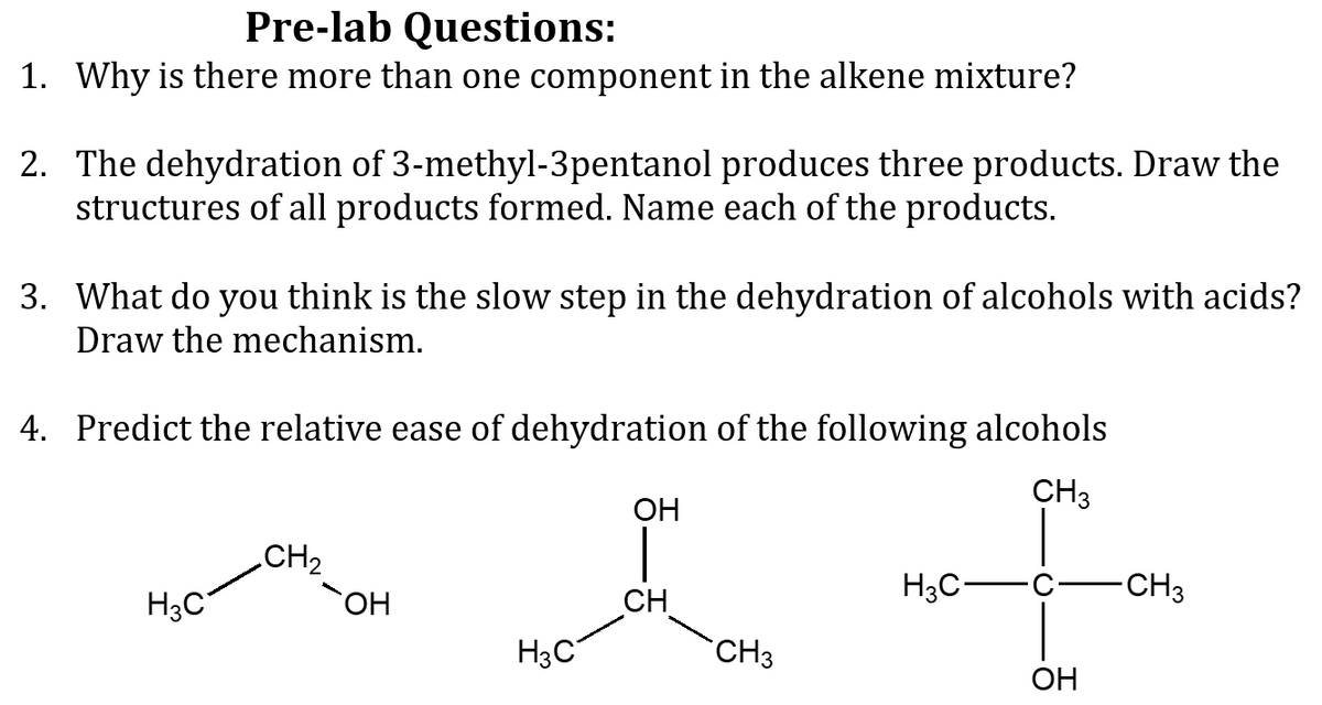 Pre-lab Questions:
1. Why is there more than one component in the alkene mixture?
2. The dehydration of 3-methyl-3pentanol produces three products. Draw the
structures of all products formed. Name each of the products.
3. What do you think is the slow step in the dehydration of alcohols with acids?
Draw the mechanism.
4. Predict the relative ease of dehydration of the following alcohols
CH3
ОН
CH2
H3C°
OH
CH
H3C-
CH3
CH3
OH
