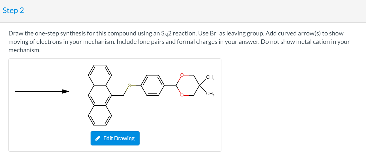 Step 2
Draw the one-step synthesis for this compound using an SN2 reaction. Use Br¯ as leaving group. Add curved arrow(s) to show
moving of electrons in your mechanism. Include lone pairs and formal charges in your answer. Do not show metal cation in your
mechanism.
CH,
`CH,
Edit Drawing
