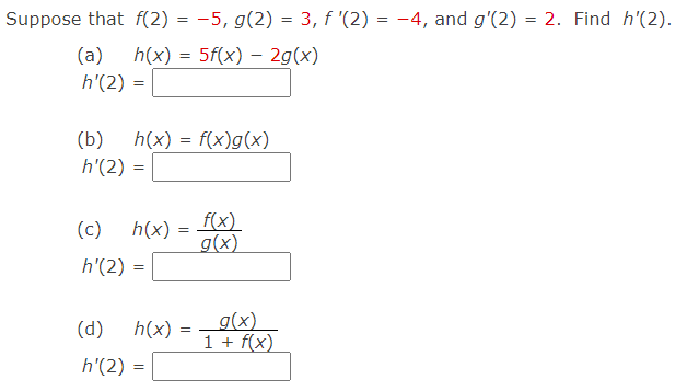 Suppose that f(2) = -5, g(2) = 3, f '(2) = -4, and g'(2) = 2. Find h'(2).
(a)
h(x) = 5f(x) – 2g(x)
h'(2)
(b)
h(x) = f(x)g(x)
h'(2) =
f(x)
g(x)
(c)
h(x) =
%3D
h'(2)
g(x)
1 + f(x)
(d)
h(x)
h'(2) =
