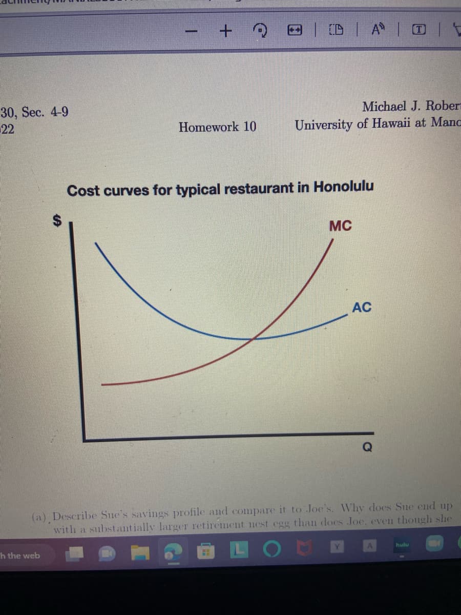 30, Sec. 4-9
22
+ Q
h the web
Homework 10
DAV
Michael J. Robert
University of Hawaii at Mana
Cost curves for typical restaurant in Honolulu
MC
AC
(a) Describe Sue's savings profile and compare it to Joe's. Why does Sue end up
with a substantially larger retirement nest egg than does Joe, even though she
O
hulu