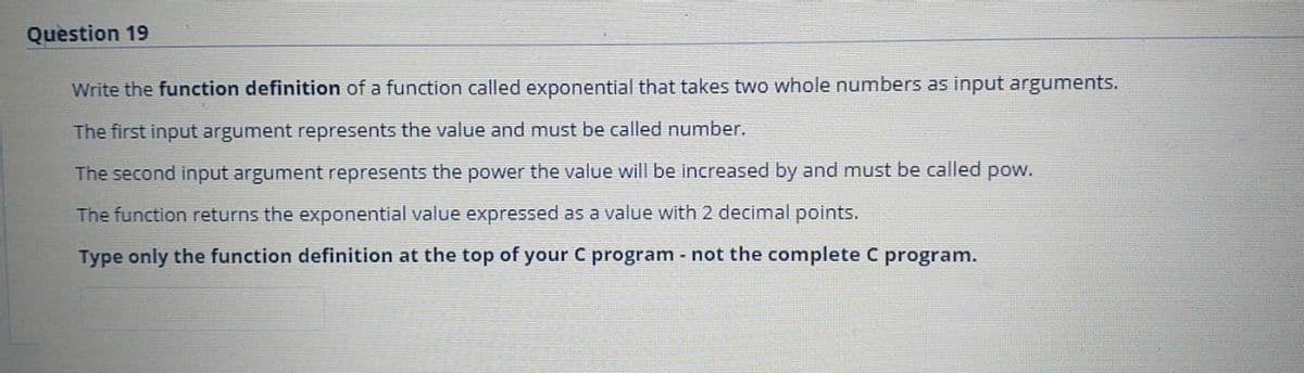 Question 19
Write the function definition of a function called exponential that takes two whole numbers as input arguments.
The first input argument represents the value and must be called number.
The second input argument represents the power the value will be increased by and must be called pow.
The function returns the exponential value expressed as a value with 2 decimal points.
Type only the function definition at the top of your C program not the complete C program.

