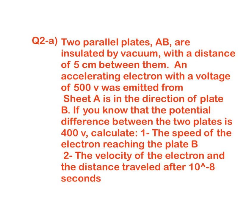 Q2-a) Two parallel plates, AB, are
insulated by vacuum, with a distance
of 5 cm between them. An
accelerating electron with a voltage
of 500 v was emitted from
Sheet A is in the direction of plate
B. If you know that the potential
difference between the two plates is
400 v, calculate: 1- The speed of the
electron reaching the plate B
2- The velocity of the electron and
the distance traveled after 10^-8
seconds

