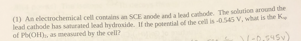 (1) An electrochemical cell contains an SCE anode and a lead cathode. The solution around the
lead cathode has saturated lead hydroxide. If the potential of the cell is -0.545 V, what is the Ksp
of Pb(OH)2, as measured by the cell?
-8,545v)
