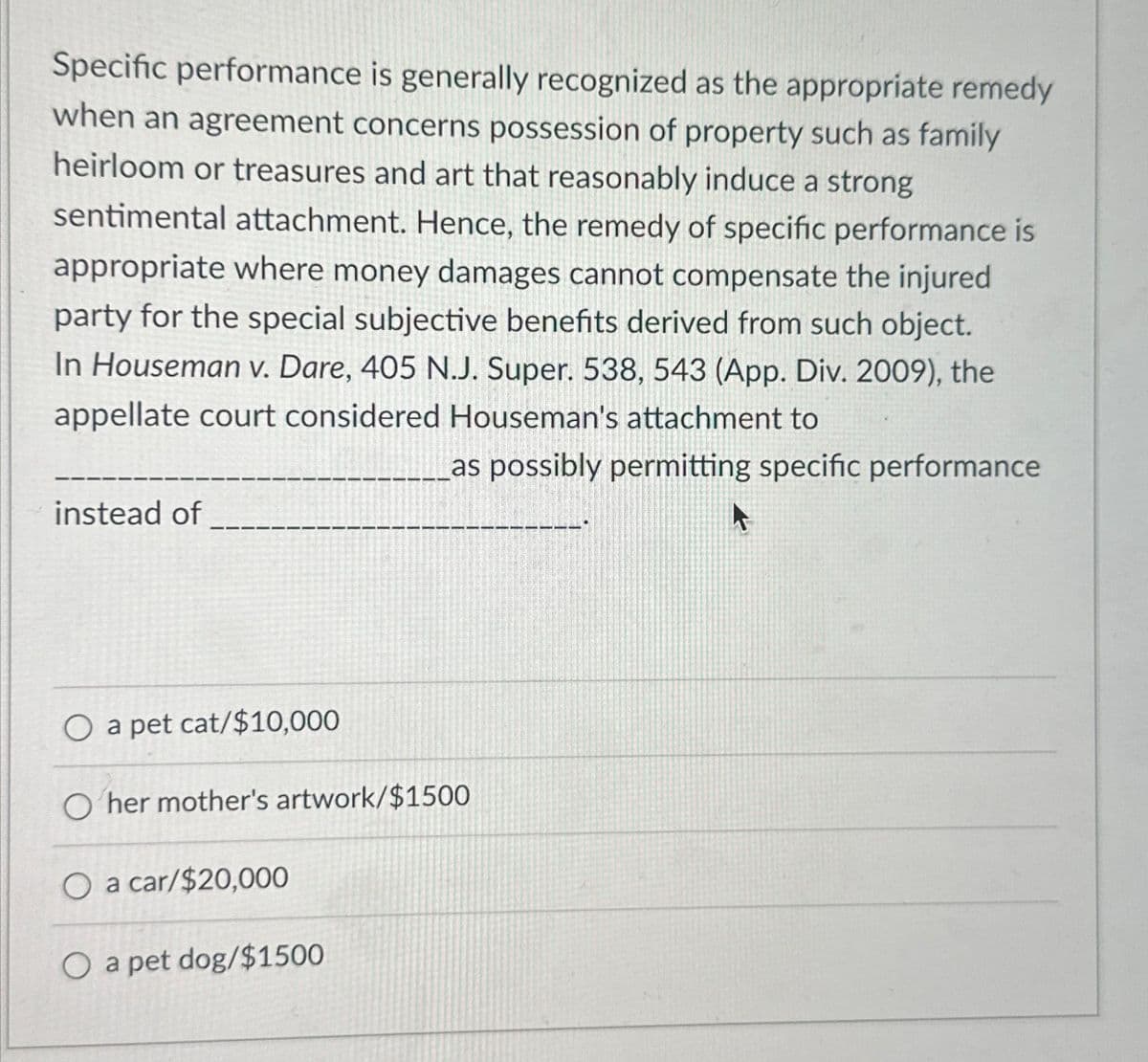 Specific performance is generally recognized as the appropriate remedy
when an agreement concerns possession of property such as family
heirloom or treasures and art that reasonably induce a strong
sentimental attachment. Hence, the remedy of specific performance is
appropriate where money damages cannot compensate the injured
party for the special subjective benefits derived from such object.
In Houseman v. Dare, 405 N.J. Super. 538, 543 (App. Div. 2009), the
appellate court considered Houseman's attachment to
as possibly permitting specific performance
instead of
O a pet cat/$10,000
O her mother's artwork/$1500
O a car/$20,000
O a pet dog/$1500