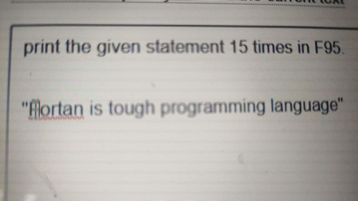 *******
print the given statement 15 times in F95.
"flortan is tough programming language"
