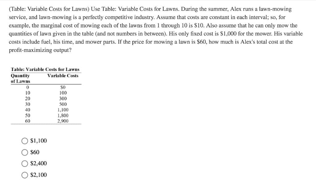 (Table: Variable Costs for Lawns) Use Table: Variable Costs for Lawns. During the summer, Alex runs a lawn-mowing
service, and lawn-mowing is a perfectly competitive industry. Assume that costs are constant in each interval; so, for
example, the marginal cost of mowing each of the lawns from 1 through 10 is $10. Also assume that he can only mow the
quantities of lawn given in the table (and not numbers in between). His only fixed cost is $1,000 for the mower. His variable
costs include fuel, his time, and mower parts. If the price for mowing a lawn is $60, how much is Alex's total cost at the
profit-maximizing output?
Table: Variable Costs for Lawns
Quantity
Variable Costs
of Lawns
0
SO
10
100
20
300
30
500
40
1,100
50
1,800
60
2.900
$1,100
$60
$2,400
○ $2,100