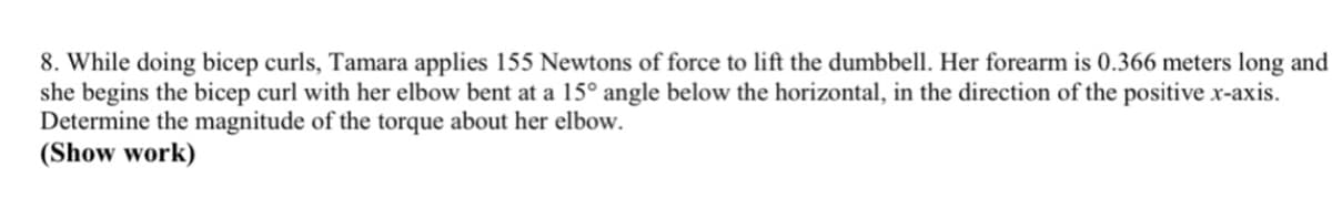 8. While doing bicep curls, Tamara applies 155 Newtons of force to lift the dumbbell. Her forearm is 0.366 meters long and
she begins the bicep curl with her elbow bent at a 15° angle below the horizontal, in the direction of the positive x-axis.
Determine the magnitude of the torque about her elbow.
(Show work)