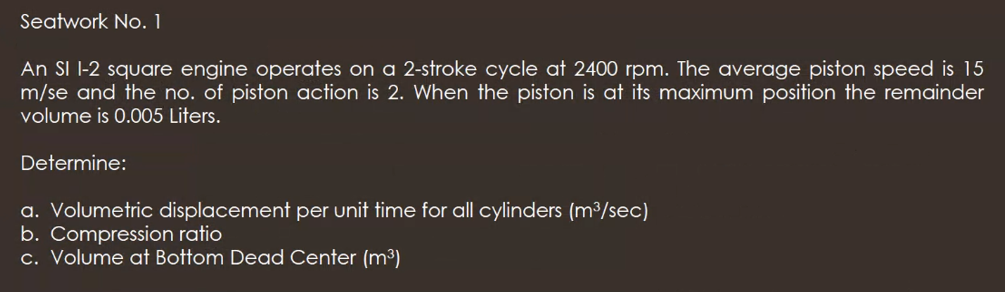 Seatwork No. 1
An SI I-2 square engine operates on a 2-stroke cycle at 2400 rpm. The average piston speed is 15
m/se and the no. of piston action is 2. When the piston is at its maximum position the remainder
volume is 0.005 Liters.
Determine:
a. Volumetric displacement per unit time for all cylinders (m³/sec)
b. Compression ratio
c. Volume at Bottom Dead Center (m³)
