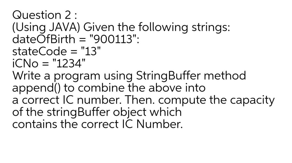 Question 2 :
(Using JAVA) Given the following strings:
dateOfBirth = "900113":
stateCode = "13"
İCNO = "1234"
%3D
%3D
Write a program using StringBuffer method
append() to combine the above into
a correct IC number. Then. compute the capacity
of the stringBuffer object which
contains the correct IC Number.
