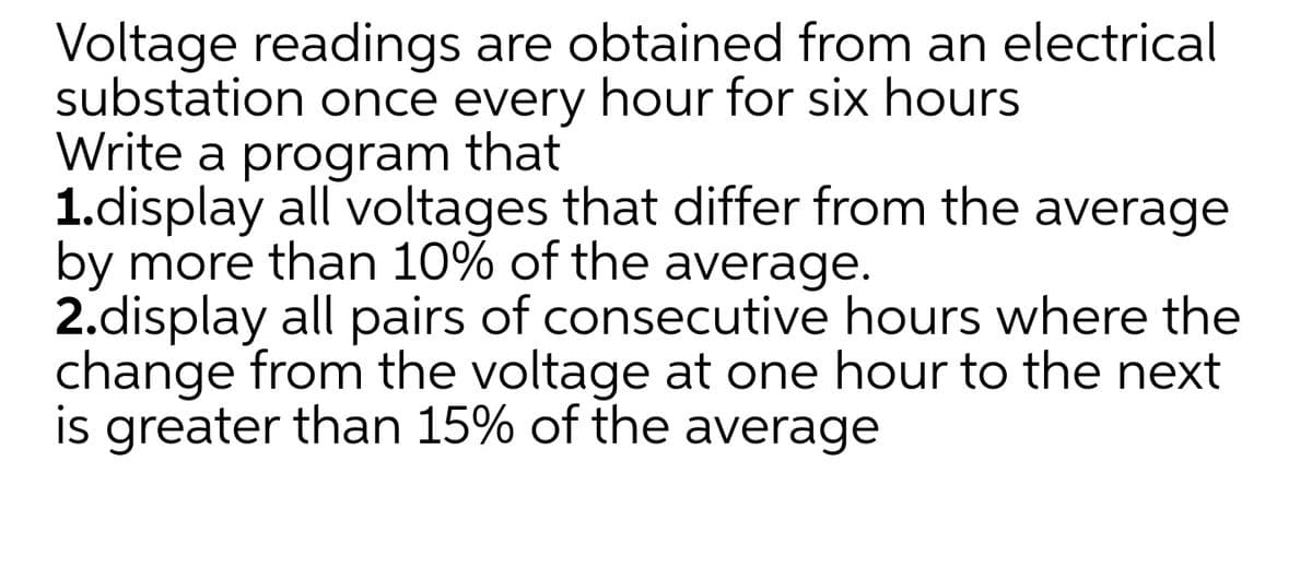 Voltage readings are obtained from an electrical
substation once every hour for six hours
Write a program that
1.display all voltages that differ from the average
by more than 10% of the average.
2.display all pairs of consecutive hours where the
change from the voltage at one hour to the next
is greater than 15% of the average

