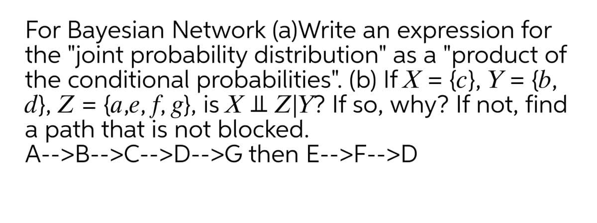 For Bayesian Network (a)Write an expression for
the "joint probability distribution" as a "product of
the conditional probabilities". (b) If X = {c}, Y = {b,
d}, Z = {a,e, f, g}, is X I Z[Y? If so, why? If not, find
a path that is not blocked.
A-->B-->C-->D-->G then E-->F-->D
