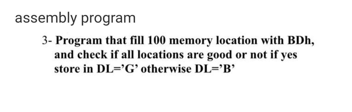 assembly program
3- Program that fill 100 memory location with BDh,
and check if all locations are good or not if yes
store in DL=G' otherwise DL='B'
