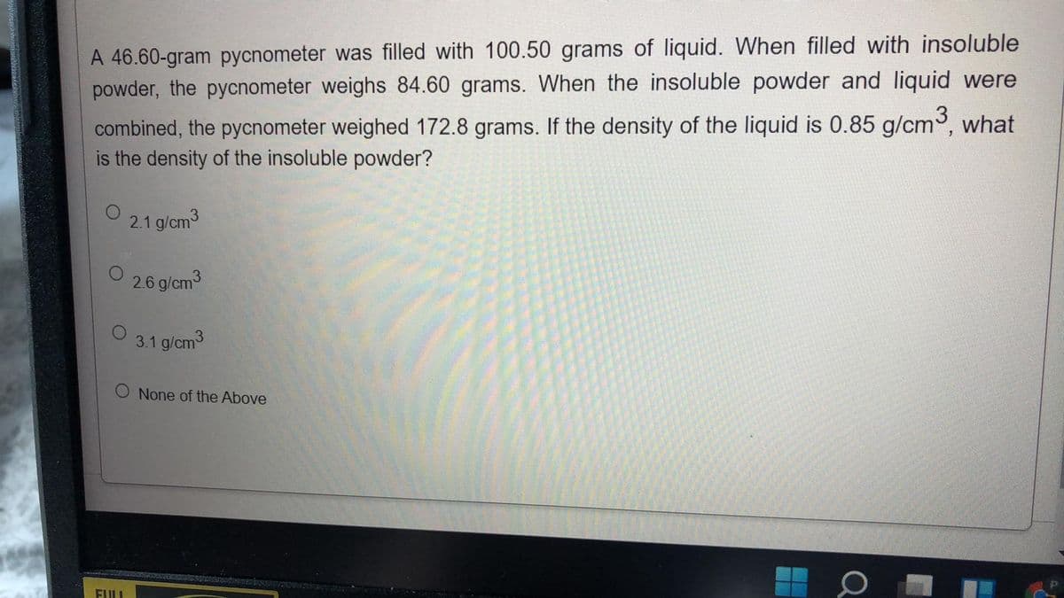 A 46.60-gram pycnometer was filled with 100.50 grams of liquid. When filled with insoluble
powder, the pycnometer weighs 84.60 grams. When the insoluble powder and liquid were
combined, the pycnometer weighed 172.8 grams. If the density of the liquid is 0.85 g/cm3, what
is the density of the insoluble powder?
2.1 g/cm3
26 g/cm3
3.1 g/cm3
O None of the Above
FULI
