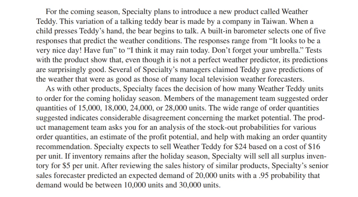 For the coming season, Specialty plans to introduce a new product called Weather
Teddy. This variation of a talking teddy bear is made by a company in Taiwan. When a
child presses Teddy's hand, the bear begins to talk. A built-in barometer selects one of five
responses that predict the weather conditions. The responses range from "It looks to be a
very nice day! Have fun" to "I think it may rain today. Don't forget your umbrella." Tests
with the product show that, even though it is not a perfect weather predictor, its predictions
are surprisingly good. Several of Specialty's managers claimed Teddy gave predictions of
the weather that were as good as those of many local television weather forecasters.
As with other products, Specialty faces the decision of how many Weather Teddy units
to order for the coming holiday season. Members of the management team suggested order
quantities of 15,000, 18,000, 24,000, or 28,000 units. The wide range of order quantities
suggested indicates considerable disagreement concerning the market potential. The prod-
uct management team asks you for an analysis of the stock-out probabilities for various
order quantities, an estimate of the profit potential, and help with making an order quantity
recommendation. Specialty expects to sell Weather Teddy for $24 based on a cost of $16
per unit. If inventory remains after the holiday season, Specialty will sell all surplus inven-
tory for $5 per unit. After reviewing the sales history of similar products, Specialty's senior
sales forecaster predicted an expected demand of 20,000 units with a .95 probability that
demand would be between 10,000 units and 30,000 units.