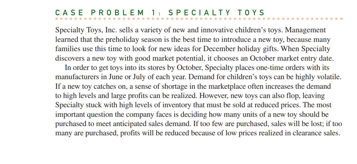 CASE PROBLEM 1: SPECIALTY TOYS
Specialty Toys, Inc. sells a variety of new and innovative children's toys. Management
learned that the preholiday season is the best time to introduce a new toy, because many
families use this time to look for new ideas for December holiday gifts. When Specialty
discovers a new toy with good market potential, it chooses an October market entry date.
In order to get toys into its stores by October, Specialty places one-time orders with its
manufacturers in June or July of each year. Demand for children's toys can be highly volatile.
If a new toy catches on, a sense of shortage in the marketplace often increases the demand
to high levels and large profits can be realized. However, new toys can also flop, leaving
Specialty stuck with high levels of inventory that must be sold at reduced prices. The most
important question the company faces is deciding how many units of a new toy should be
purchased to meet anticipated sales demand. If too few are purchased, sales will be lost; if too
many are purchased, profits will be reduced because of low prices realized in clearance sales.