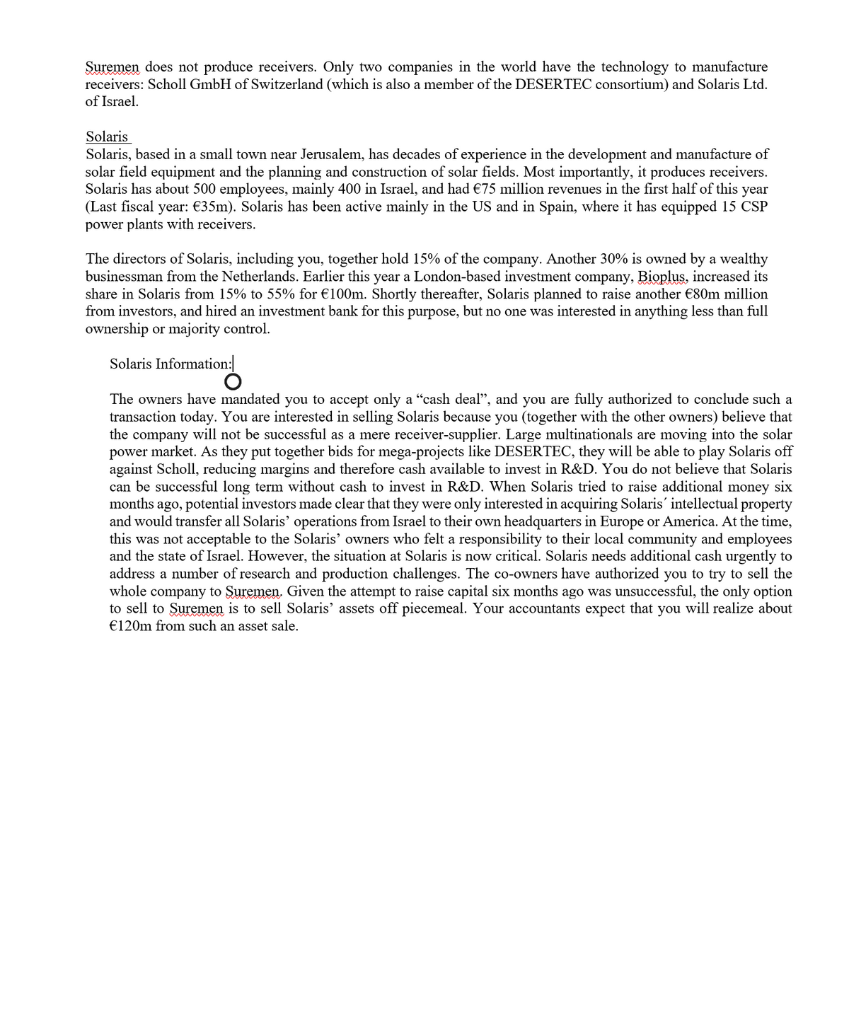 Suremen does not produce receivers. Only two companies in the world have the technology to manufacture
receivers: Scholl GmbH of Switzerland (which is also a member of the DESERTEC consortium) and Solaris Ltd.
of Israel.
Solaris
Solaris, based in a small town near Jerusalem, has decades of experience in the development and manufacture of
solar field equipment and the planning and construction of solar fields. Most importantly, it produces receivers.
Solaris has about 500 employees, mainly 400 in Israel, and had €75 million revenues in the first half of this year
(Last fiscal year: €35m). Solaris has been active mainly in the US and in Spain, where it has equipped 15 CSP
power plants with receivers.
The directors of Solaris, including you, together hold 15% of the company. Another 30% is owned by a wealthy
businessman from the Netherlands. Earlier this year a London-based investment company, Bioplus, increased its
share in Solaris from 15% to 55% for €100m. Shortly thereafter, Solaris planned to raise another €80m million
from investors, and hired an investment bank for this purpose, but no one was interested in anything less than full
ownership or majority control.
Solaris Information:
The owners have mandated you to accept only a "cash deal", and you are fully authorized to conclude such a
transaction today. You are interested in selling Solaris because you (together with the other owners) believe that
the company will not be successful as a mere receiver-supplier. Large multinationals are moving into the solar
power market. As they put together bids for mega-projects like DESERTEC, they will be able to play Solaris off
against Scholl, reducing margins and therefore cash available to invest in R&D. You do not believe that Solaris
can be successful long term without cash to invest in R&D. When Solaris tried to raise additional money six
months s ago, potential investors made clear that they were only interested in acquiring Solaris´ intellectual property
and would transfer all Solaris' operations from Israel to their own headquarters in Europe or America. At the time,
this was not acceptable to the Solaris' owners who felt a responsibility to their local community and employees
and the state of Israel. However, the situation at Solaris is now critical. Solaris needs additional cash urgently to
address a number of research and production challenges. The co-owners have authorized you to try to sell the
whole company to Suremen. Given the attempt to raise capital six months ago was unsuccessful, the only option
to sell to Suremen is to sell Solaris' assets off piecemeal. Your accountants expect that you will realize about
€120m from such an asset sale.