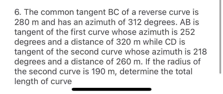 6. The common tangent BC of a reverse curve is
280 m and has an azimuth of 312 degrees. AB is
tangent of the first curve whose azimuth is 252
degrees and a distance of 320 m while CD is
tangent of the second curve whose azimuth is 218
degrees and a distance of 260 m. If the radius of
the second curve is 190 m, determine the total
length of curve
