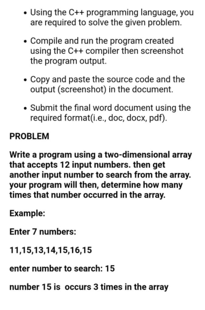 • Using the C++ programming language, you
are required to solve the given problem.
• Compile and run the program created
using the C++ compiler then screenshot
the program output.
• Copy and paste the source code and the
output (screenshot) in the document.
• Submit the final word document using the
required format(i.e., doc, docx, pdf).
PROBLEM
Write a program using a two-dimensional array
that accepts 12 input numbers. then get
another input number to search from the array.
your program will then, determine how many
times that number occurred in the array.
Example:
Enter 7 numbers:
11,15,13,14,15,16,15
enter number to search: 15
number 15 is occurs 3 times in the array

